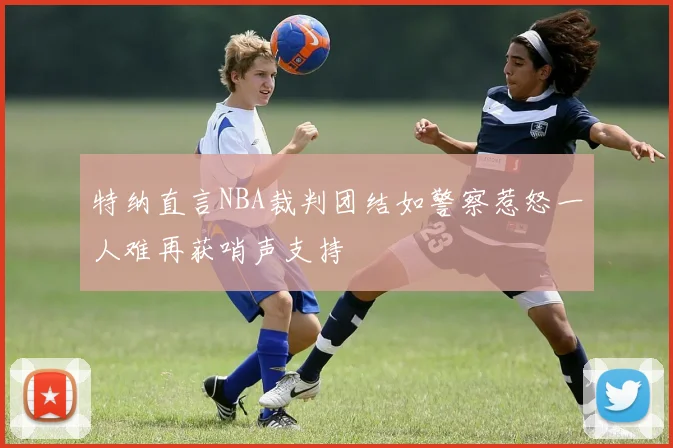 特纳直言NBA裁判团结如警察惹怒一人难再获哨声支持