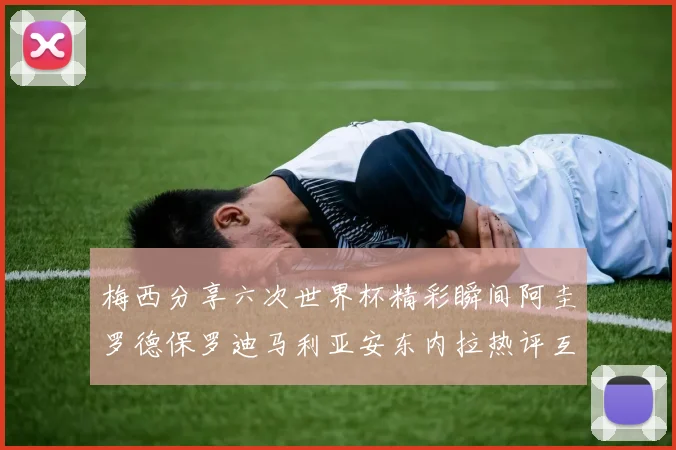 梅西分享六次世界杯精彩瞬间阿圭罗德保罗迪马利亚安东内拉热评互动