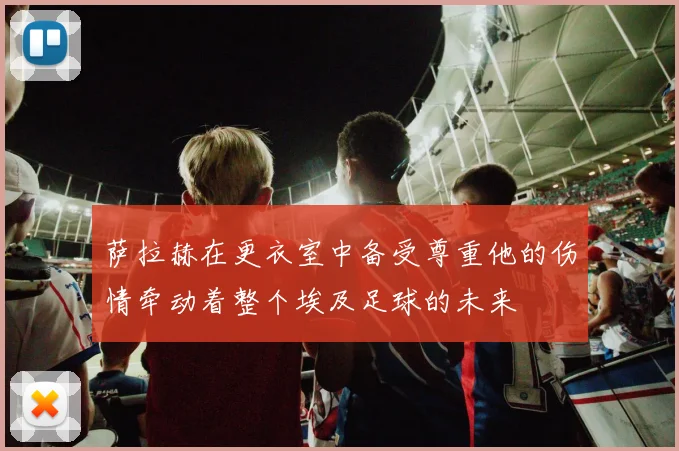 萨拉赫在更衣室中备受尊重他的伤情牵动着整个埃及足球的未来