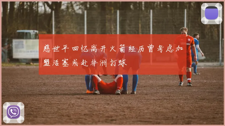 慈世平回忆离开火箭经历曾考虑加盟活塞或赴非洲打球