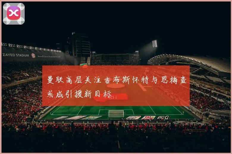 曼联高层关注吉布斯怀特与恩梅查或成引援新目标