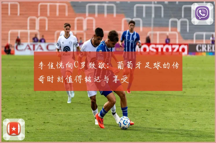 李佳悦向C罗致敬：葡萄牙足球的传奇时刻值得铭记与享受