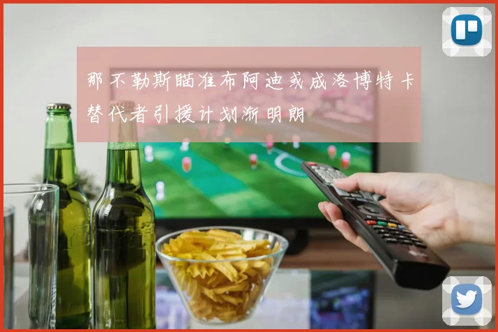那不勒斯瞄准布阿迪或成洛博特卡替代者引援计划渐明朗