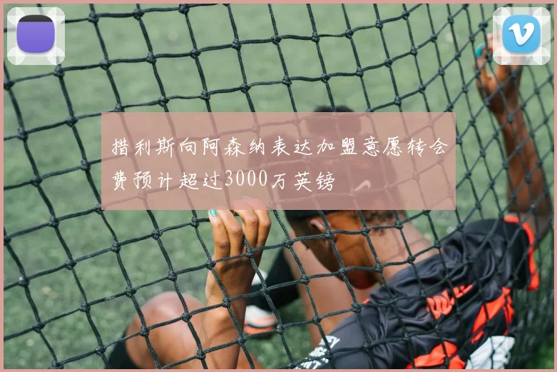措利斯向阿森纳表达加盟意愿转会费预计超过3000万英镑