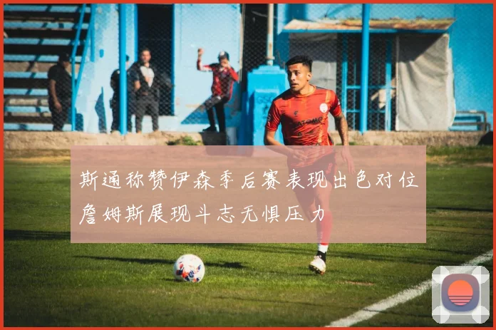 斯通称赞伊森季后赛表现出色对位詹姆斯展现斗志无惧压力