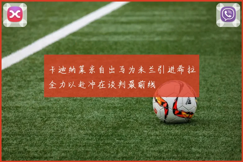 卡迪纳莱亲自出马为米兰引进希拉全力以赴冲在谈判最前线