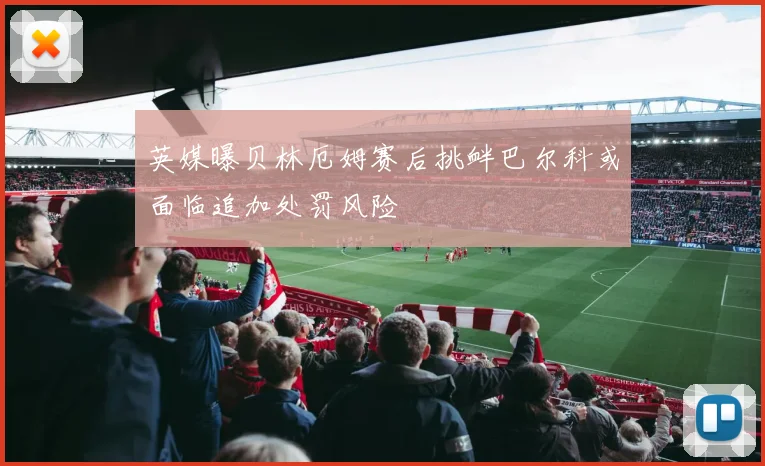 英媒曝贝林厄姆赛后挑衅巴尔科或面临追加处罚风险