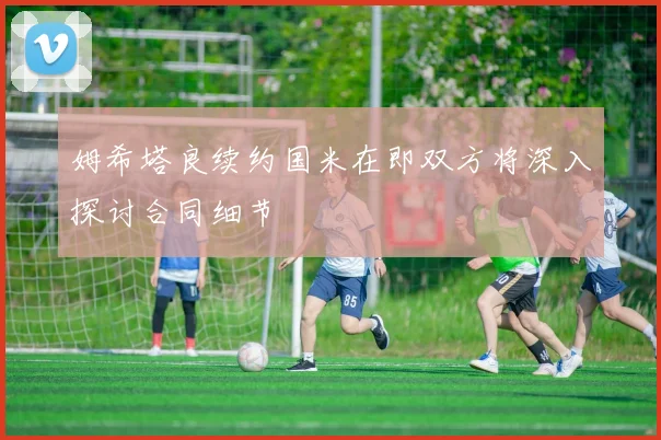 姆希塔良续约国米在即双方将深入探讨合同细节
