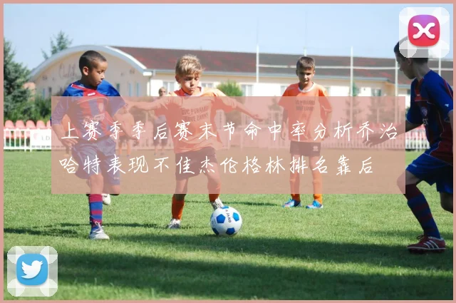 上赛季季后赛末节命中率分析乔治哈特表现不佳杰伦格林排名靠后
