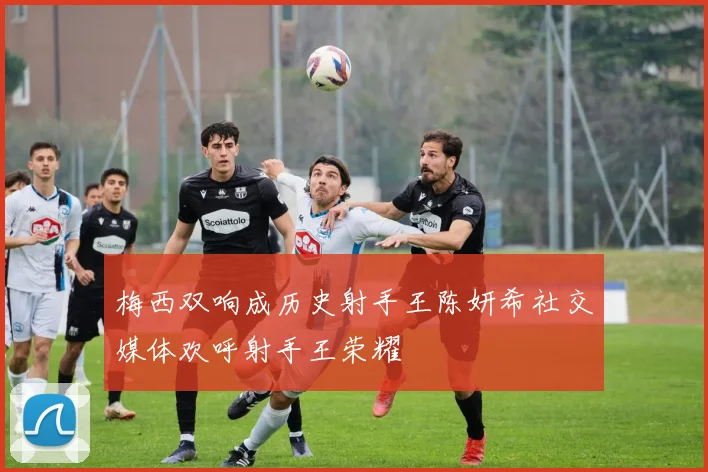 梅西双响成历史射手王陈妍希社交媒体欢呼射手王荣耀