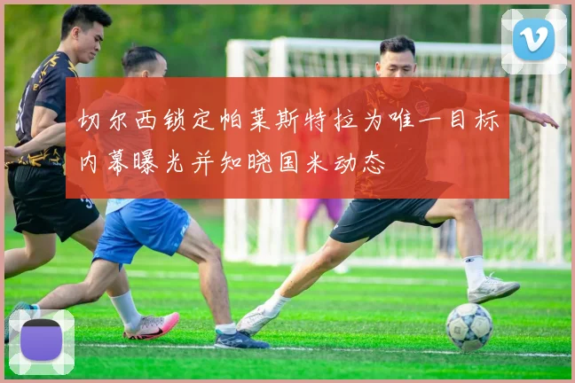切尔西锁定帕莱斯特拉为唯一目标内幕曝光并知晓国米动态