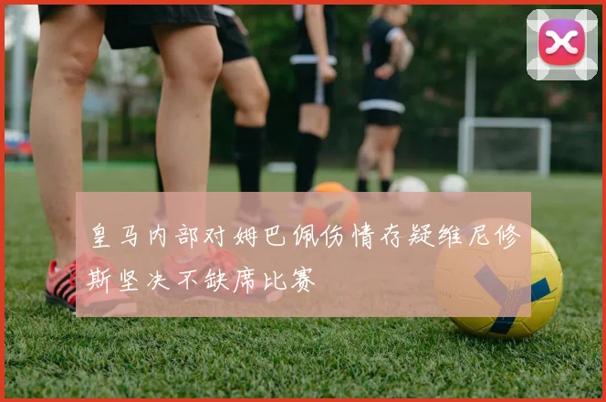 皇马内部对姆巴佩伤情存疑维尼修斯坚决不缺席比赛