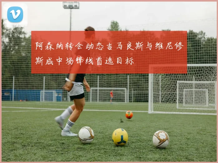 阿森纳转会动态吉马良斯与维尼修斯成中场锋线首选目标