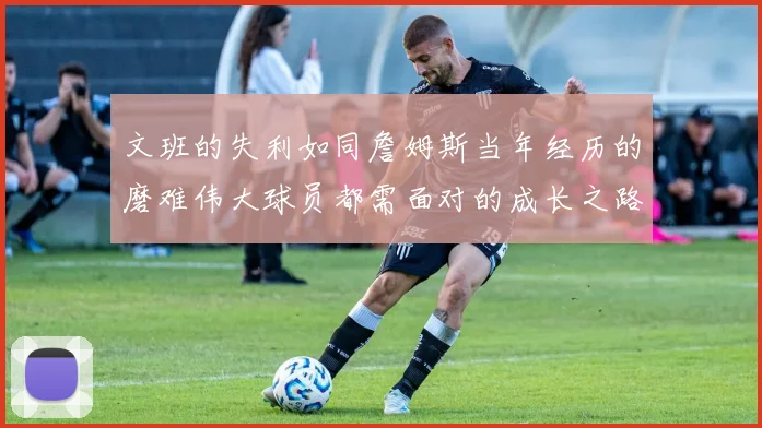 文班的失利如同詹姆斯当年经历的磨难伟大球员都需面对的成长之路