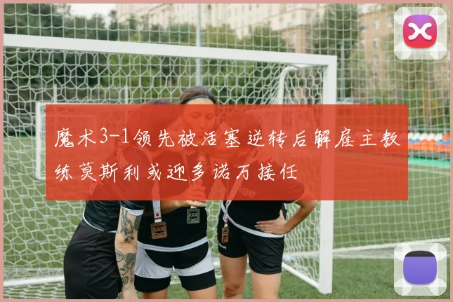 魔术3-1领先被活塞逆转后解雇主教练莫斯利或迎多诺万接任
